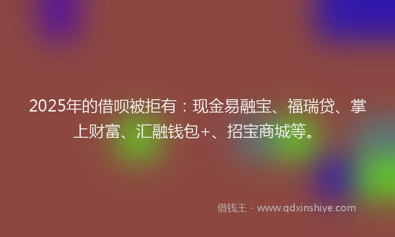 2025年的借呗被拒有：现金易融宝、福瑞贷、掌上财富、汇融钱包+、招宝商城等。