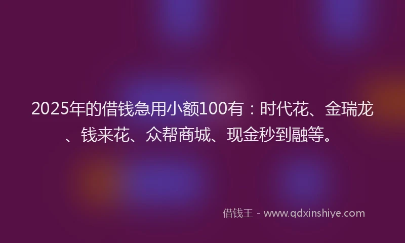 2025年的借钱急用小额100有：时代花、金瑞龙、钱来花、众帮商城、现金秒到融等。