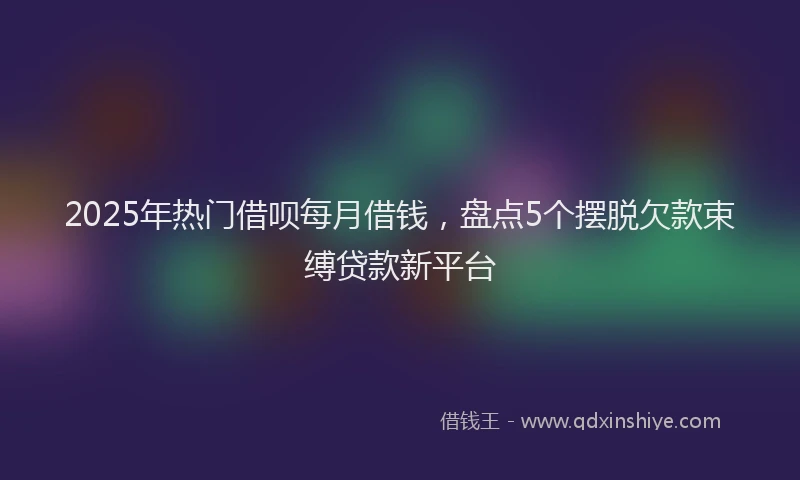 2025年热门借呗每月借钱，盘点5个摆脱欠款束缚贷款新平台