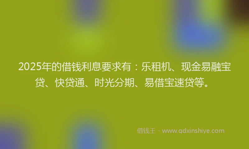 2025年的借钱利息要求有：乐租机、现金易融宝贷、快贷通、时光分期、易借宝速贷等。