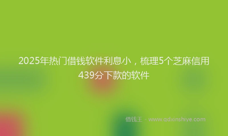 2025年热门借钱软件利息小，梳理5个芝麻信用439分下款的软件