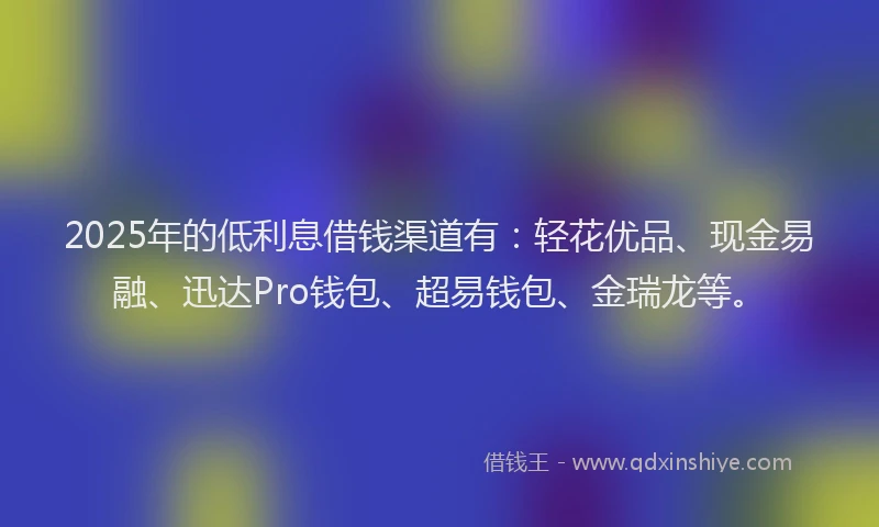 2025年的低利息借钱渠道有：轻花优品、现金易融、迅达Pro钱包、超易钱包、金瑞龙等。