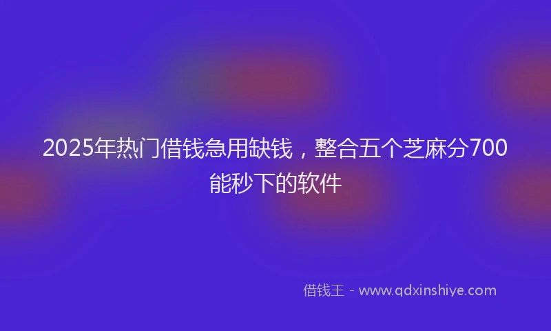 2025年热门借钱急用缺钱，整合五个芝麻分700能秒下的软件