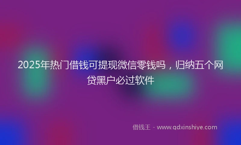 2025年热门借钱可提现微信零钱吗，归纳五个网贷黑户必过软件