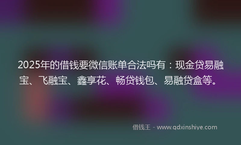 2025年的借钱要微信账单合法吗有：现金贷易融宝、飞融宝、鑫享花、畅贷钱包、易融贷盒等。