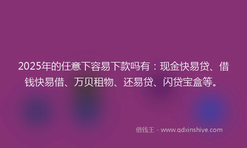 2025年的任意下容易下款吗有：现金快易贷、借钱快易借、万贝租物、还易贷、闪贷宝盒等。