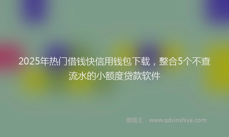 2025年热门借钱快信用钱包下载，整合5个不查流水的小额度贷款软件