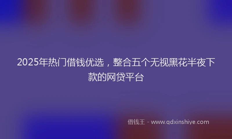2025年热门借钱优选，整合五个无视黑花半夜下款的网贷平台