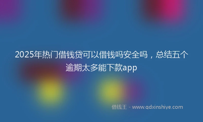 2025年热门借钱贷可以借钱吗安全吗，总结五个逾期太多能下款app