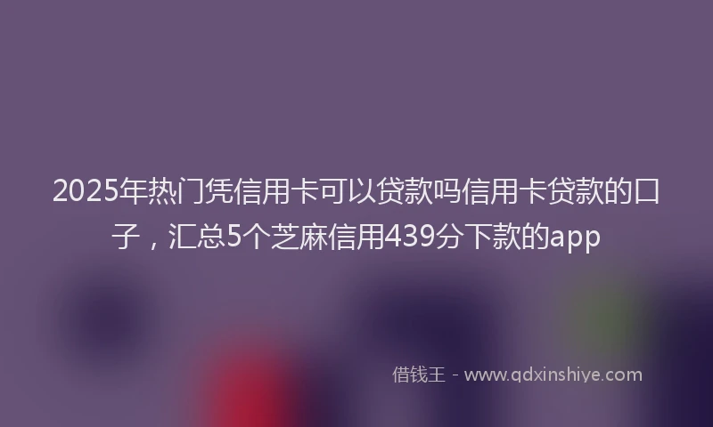 2025年热门凭信用卡可以贷款吗信用卡贷款的口子，汇总5个芝麻信用439分下款的app