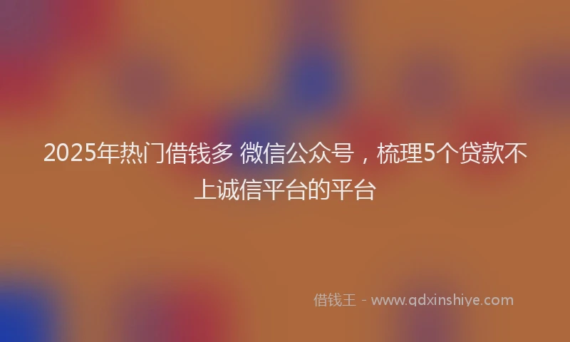 2025年热门借钱多 微信公众号，梳理5个贷款不上诚信平台的平台