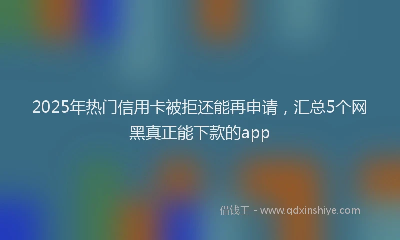 2025年热门信用卡被拒还能再申请，汇总5个网黑真正能下款的app