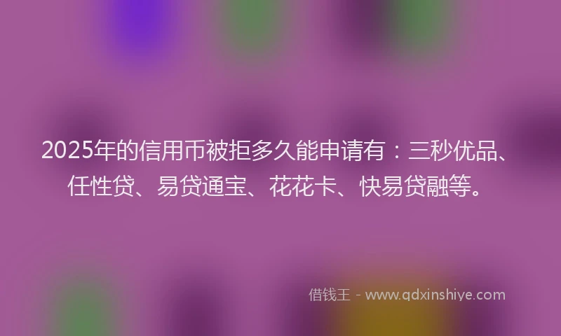 2025年的信用币被拒多久能申请有：三秒优品、任性贷、易贷通宝、花花卡、快易贷融等。