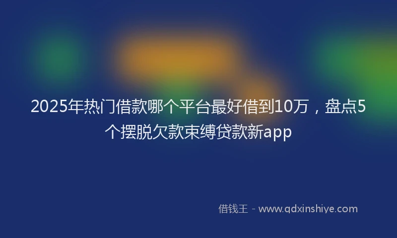 2025年热门借款哪个平台最好借到10万，盘点5个摆脱欠款束缚贷款新app