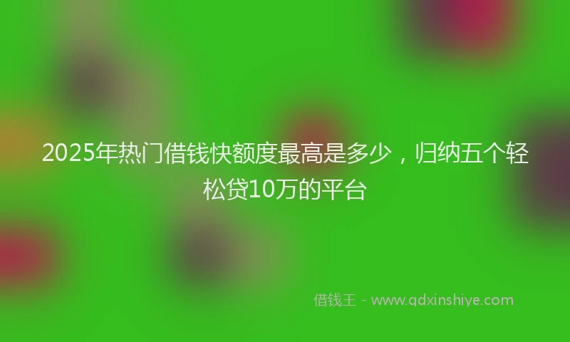 2025年热门借钱快额度最高是多少，归纳五个轻松贷10万的平台