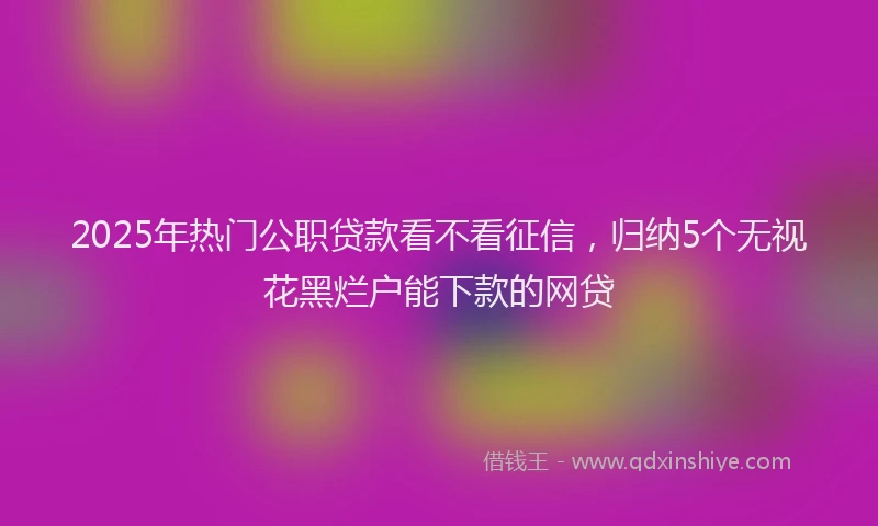 2025年热门公职贷款看不看征信，归纳5个无视花黑烂户能下款的网贷