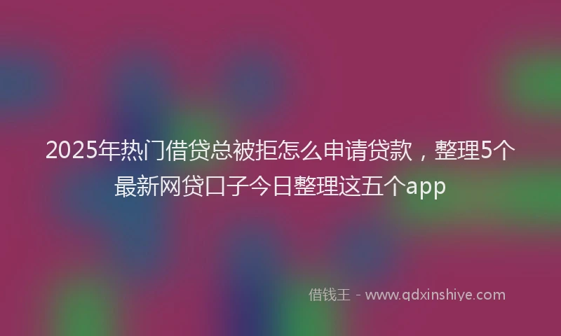 2025年热门借贷总被拒怎么申请贷款，整理5个最新网贷口子今日整理这五个app