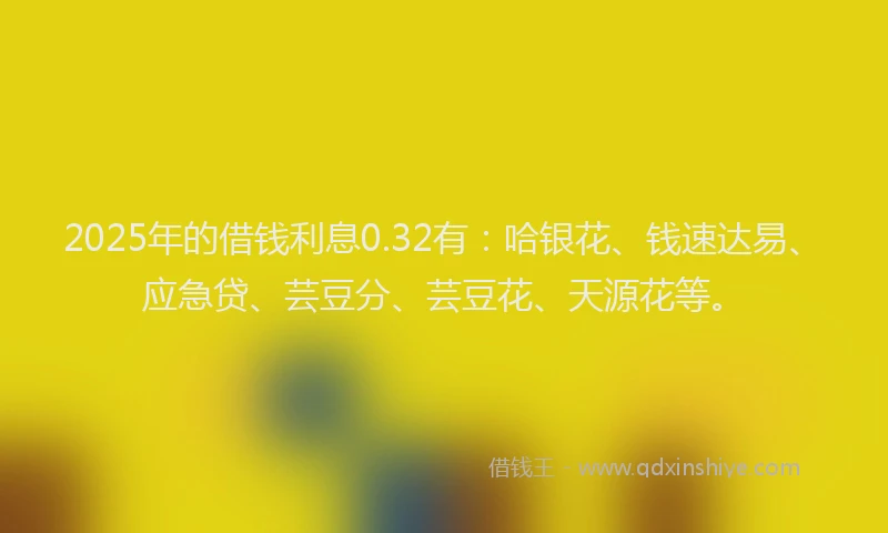 2025年的借钱利息0.32有：哈银花、钱速达易、应急贷、芸豆分、芸豆花、天源花等。