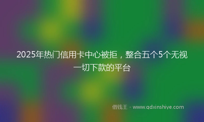 2025年热门信用卡中心被拒，整合五个5个无视一切下款的平台