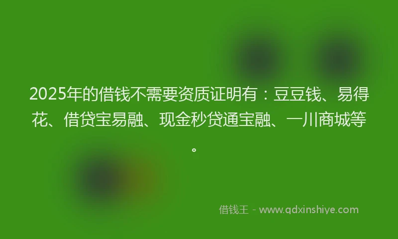 2025年的借钱不需要资质证明有：豆豆钱、易得花、借贷宝易融、现金秒贷通宝融、一川商城等。