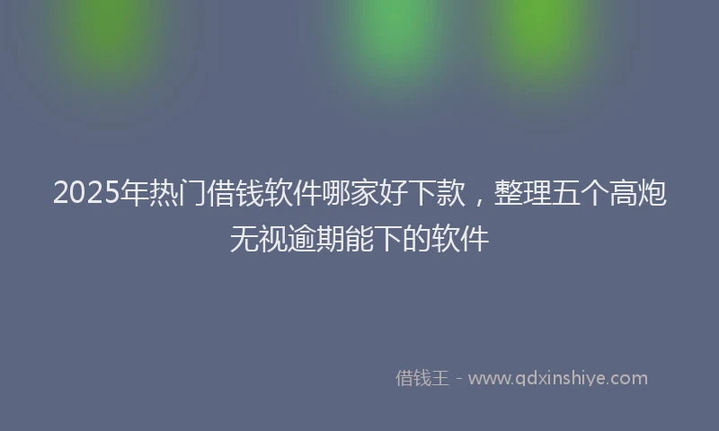 2025年热门借钱软件哪家好下款，整理五个高炮无视逾期能下的软件