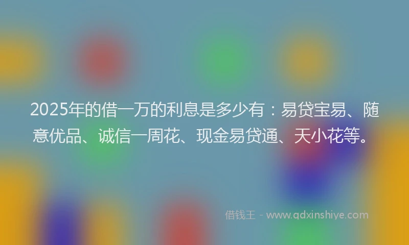 2025年的借一万的利息是多少有：易贷宝易、随意优品、诚信一周花、现金易贷通、天小花等。