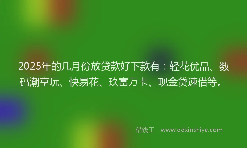 2025年的几月份放贷款好下款有：轻花优品、数码潮享玩、快易花、玖富万卡、现金贷速借等。