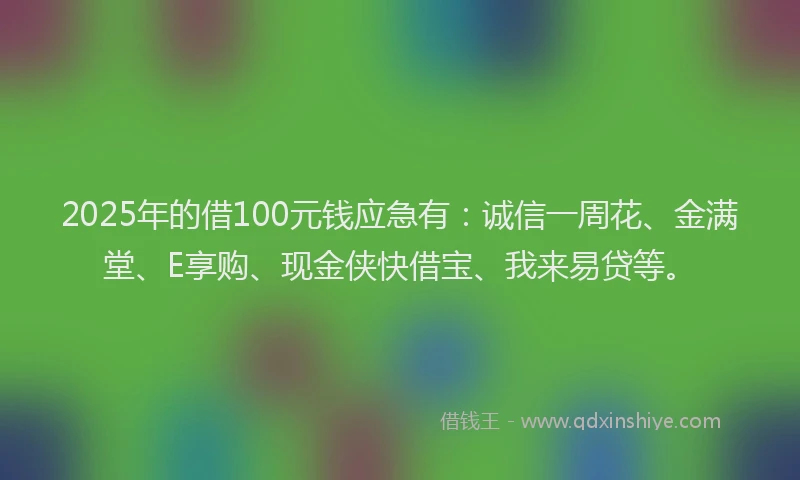 2025年的借100元钱应急有：诚信一周花、金满堂、E享购、现金侠快借宝、我来易贷等。