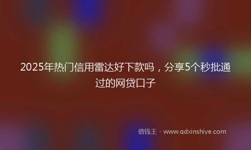 2025年热门信用雷达好下款吗，分享5个秒批通过的网贷口子