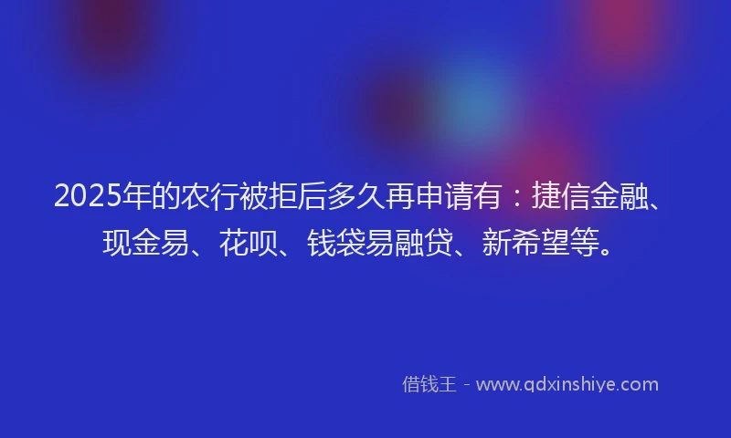 2025年的农行被拒后多久再申请有：捷信金融、现金易、花呗、钱袋易融贷、新希望等。