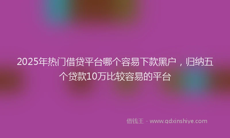 2025年热门借贷平台哪个容易下款黑户，归纳五个贷款10万比较容易的平台
