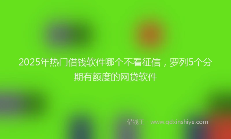 2025年热门借钱软件哪个不看征信，罗列5个分期有额度的网贷软件