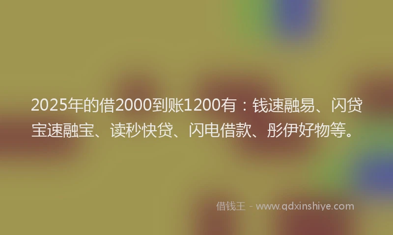 2025年的借2000到账1200有：钱速融易、闪贷宝速融宝、读秒快贷、闪电借款、彤伊好物等。