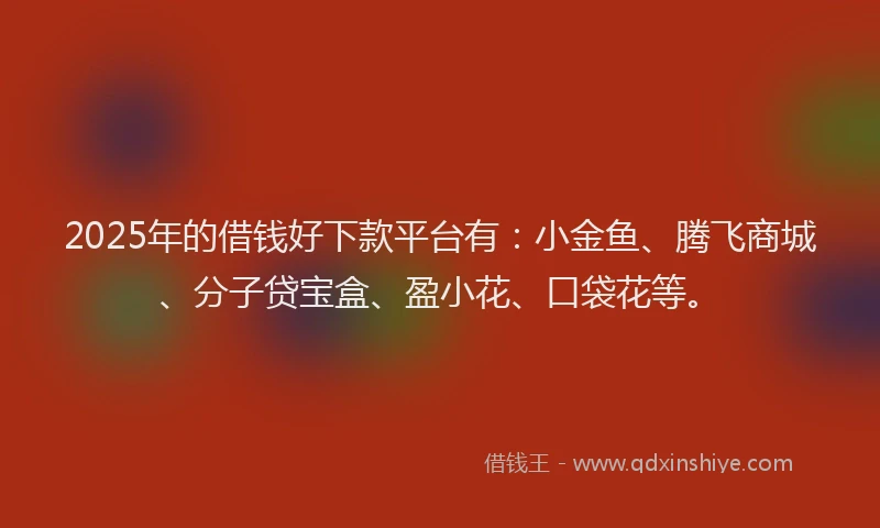 2025年的借钱好下款平台有：小金鱼、腾飞商城、分子贷宝盒、盈小花、口袋花等。