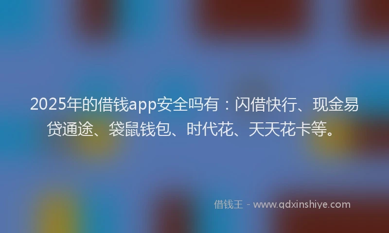 2025年的借钱app安全吗有：闪借快行、现金易贷通途、袋鼠钱包、时代花、天天花卡等。