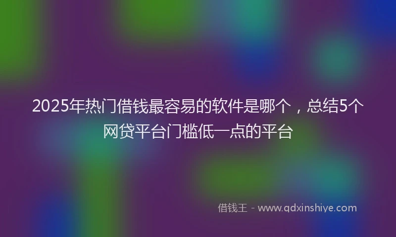 2025年热门借钱最容易的软件是哪个，总结5个网贷平台门槛低一点的平台