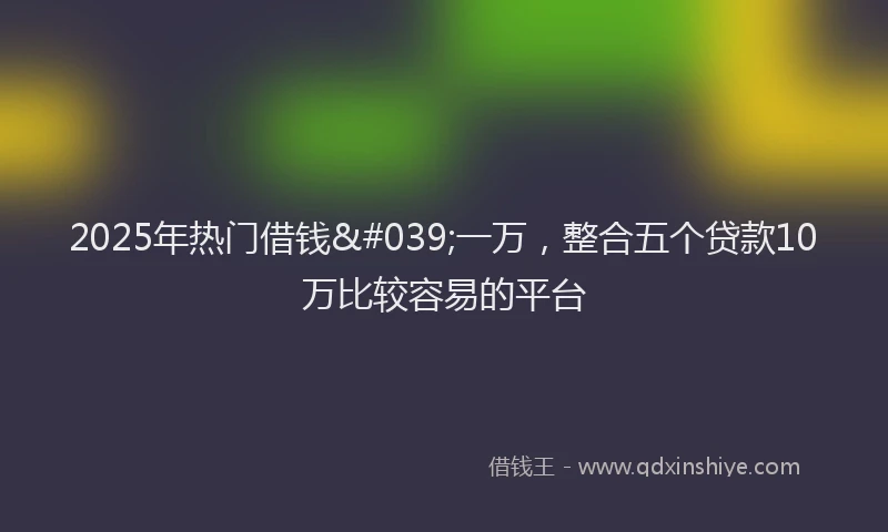 2025年热门借钱&#039;一万，整合五个贷款10万比较容易的平台
