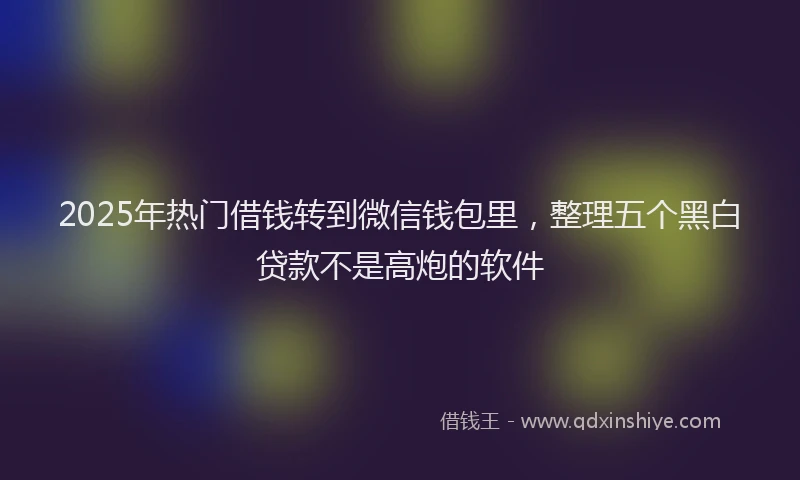 2025年热门借钱转到微信钱包里，整理五个黑白贷款不是高炮的软件
