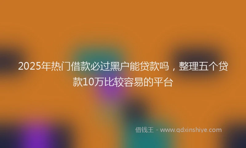 2025年热门借款必过黑户能贷款吗，整理五个贷款10万比较容易的平台