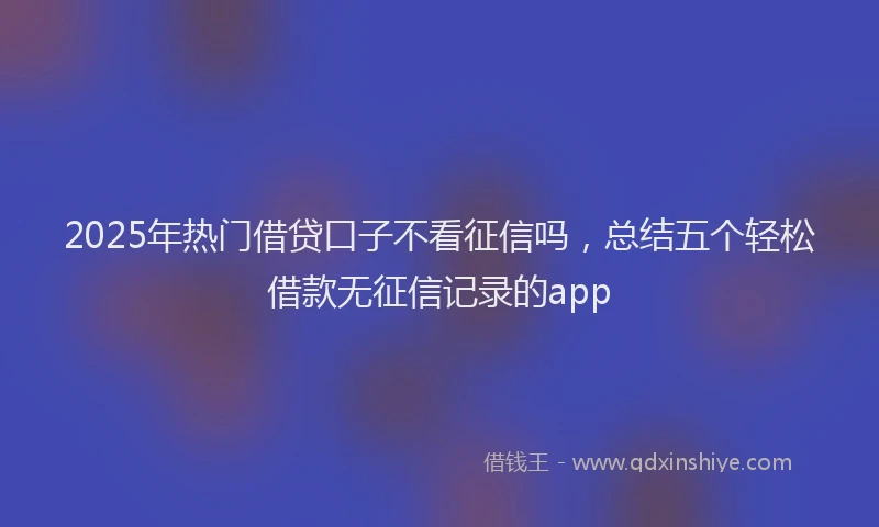 2025年热门借贷口子不看征信吗，总结五个轻松借款无征信记录的app