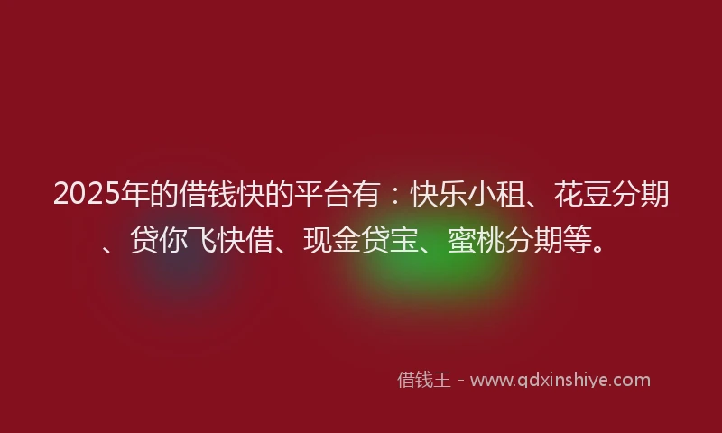2025年的借钱快的平台有：快乐小租、花豆分期、贷你飞快借、现金贷宝、蜜桃分期等。