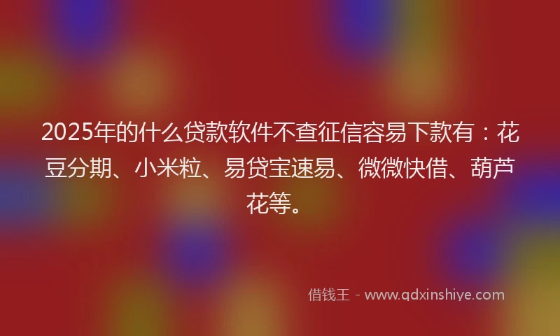 2025年的什么贷款软件不查征信容易下款有：花豆分期、小米粒、易贷宝速易、微微快借、葫芦花等。