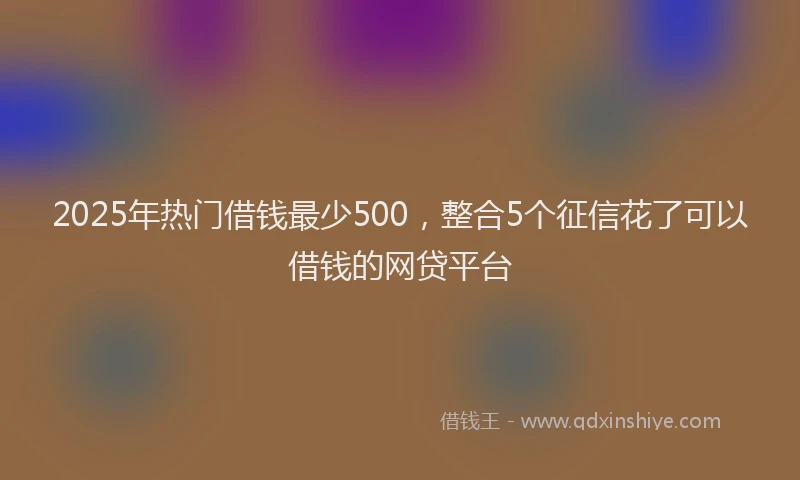2025年热门借钱最少500，整合5个征信花了可以借钱的网贷平台