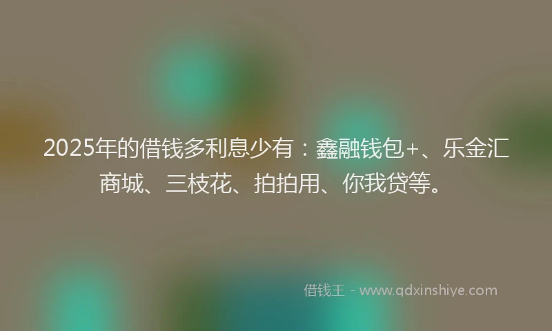 2025年的借钱多利息少有：鑫融钱包+、乐金汇商城、三枝花、拍拍用、你我贷等。