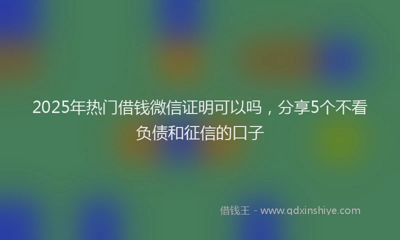 2025年热门借钱微信证明可以吗，分享5个不看负债和征信的口子