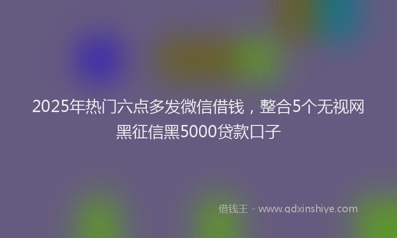 2025年热门六点多发微信借钱，整合5个无视网黑征信黑5000贷款口子