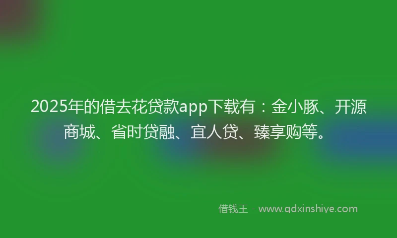 2025年的借去花贷款app下载有：金小豚、开源商城、省时贷融、宜人贷、臻享购等。