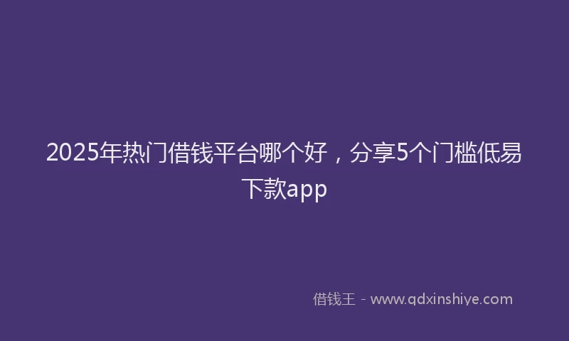 2025年热门借钱平台哪个好，分享5个门槛低易下款app