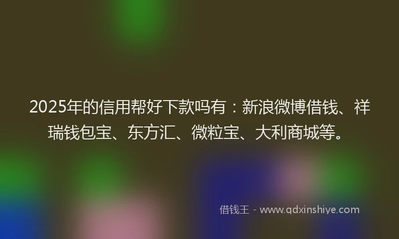 2025年的信用帮好下款吗有：新浪微博借钱、祥瑞钱包宝、东方汇、微粒宝、大利商城等。
