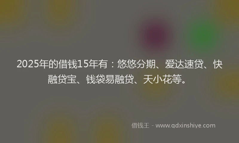2025年的借钱15年有：悠悠分期、爱达速贷、快融贷宝、钱袋易融贷、天小花等。